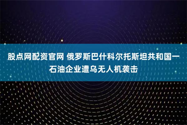 股点网配资官网 俄罗斯巴什科尔托斯坦共和国一石油企业遭乌无人机袭击