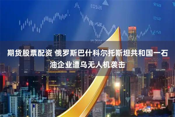 期货股票配资 俄罗斯巴什科尔托斯坦共和国一石油企业遭乌无人机袭击