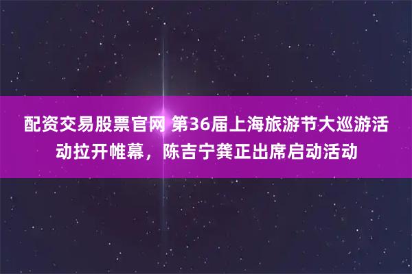 配资交易股票官网 第36届上海旅游节大巡游活动拉开帷幕，陈吉宁龚正出席启动活动