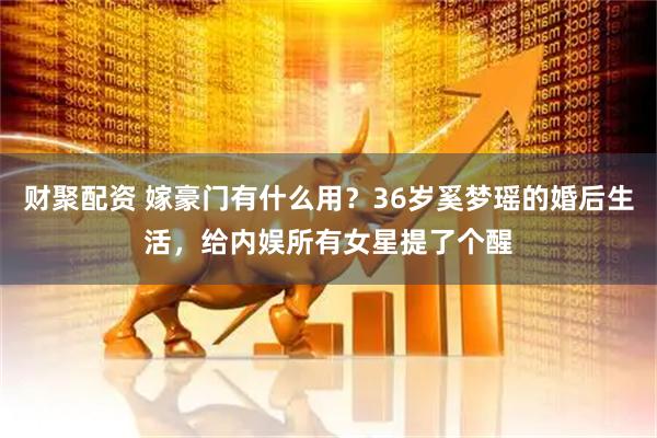 财聚配资 嫁豪门有什么用？36岁奚梦瑶的婚后生活，给内娱所有女星提了个醒