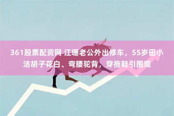 361股票配资网 江珊老公外出修车，55岁田小洁胡子花白、弯腰驼背，穿拖鞋引围观