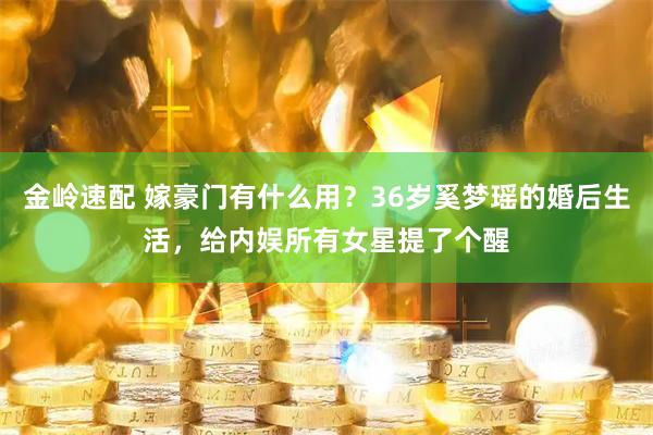 金岭速配 嫁豪门有什么用？36岁奚梦瑶的婚后生活，给内娱所有女星提了个醒