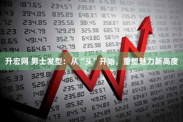 升宏网 男士发型：从“头”开始，重塑魅力新高度