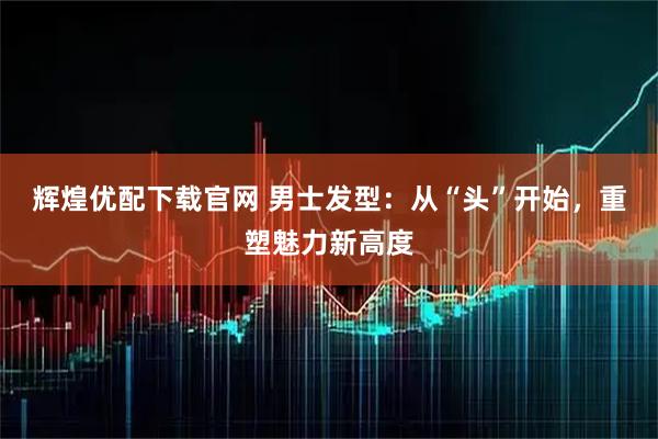 辉煌优配下载官网 男士发型：从“头”开始，重塑魅力新高度