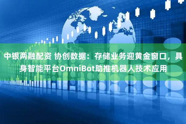 中银两融配资 协创数据：存储业务迎黄金窗口，具身智能平台OmniBot助推机器人技术应用