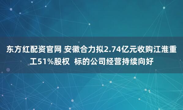 东方红配资官网 安徽合力拟2.74亿元收购江淮重工51%股权  标的公司经营持续向好