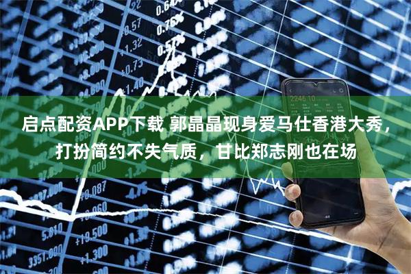 启点配资APP下载 郭晶晶现身爱马仕香港大秀，打扮简约不失气质，甘比郑志刚也在场
