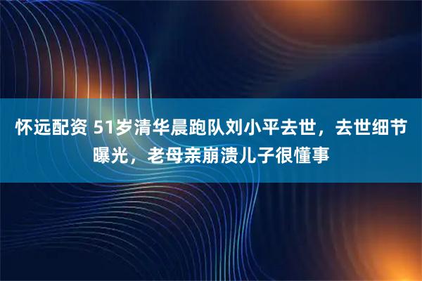 怀远配资 51岁清华晨跑队刘小平去世，去世细节曝光，老母亲崩溃儿子很懂事
