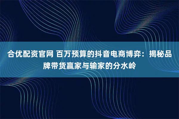 合优配资官网 百万预算的抖音电商博弈：揭秘品牌带货赢家与输家的分水岭