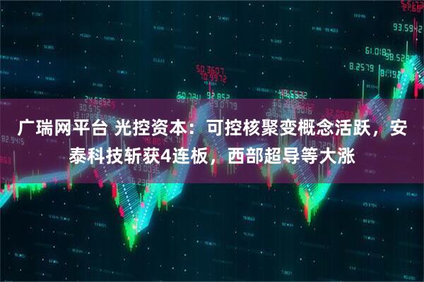 广瑞网平台 光控资本：可控核聚变概念活跃，安泰科技斩获4连板，西部超导等大涨