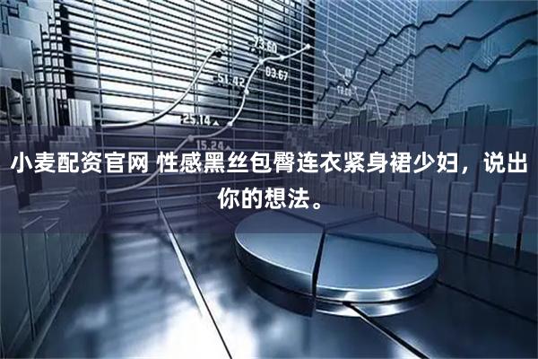 小麦配资官网 性感黑丝包臀连衣紧身裙少妇，说出你的想法。