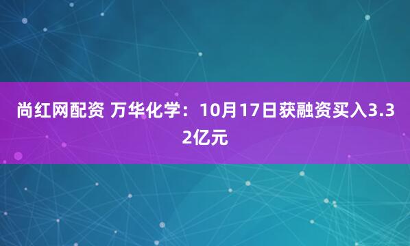 尚红网配资 万华化学：10月17日获融资买入3.32亿元