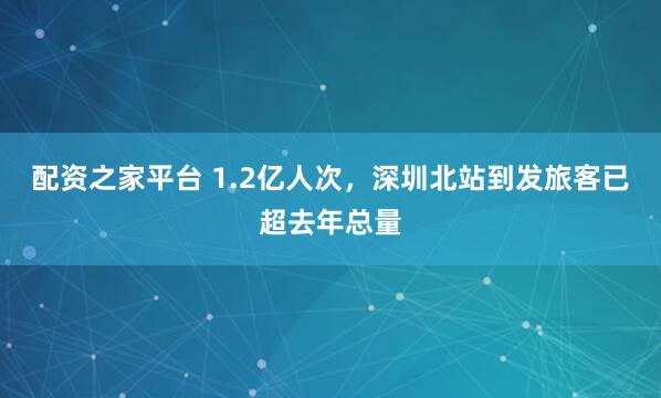 配资之家平台 1.2亿人次，深圳北站到发旅客已超去年总量