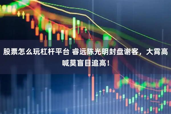 股票怎么玩杠杆平台 睿远陈光明封盘谢客，大霄高喊莫盲目追高！