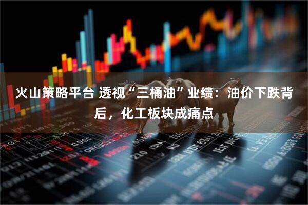 火山策略平台 透视“三桶油”业绩：油价下跌背后，化工板块成痛点