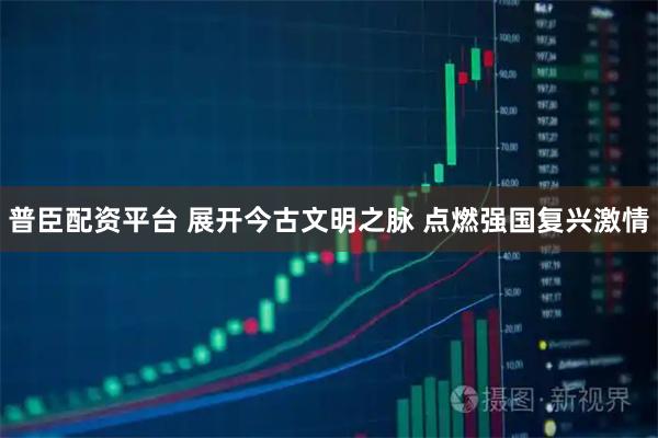 普臣配资平台 展开今古文明之脉 点燃强国复兴激情