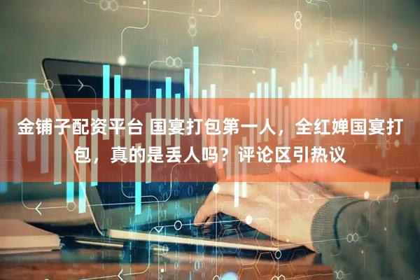 金铺子配资平台 国宴打包第一人，全红婵国宴打包，真的是丢人吗？评论区引热议