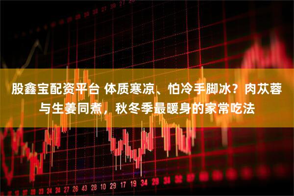 股鑫宝配资平台 体质寒凉、怕冷手脚冰？肉苁蓉与生姜同煮，秋冬季最暖身的家常吃法