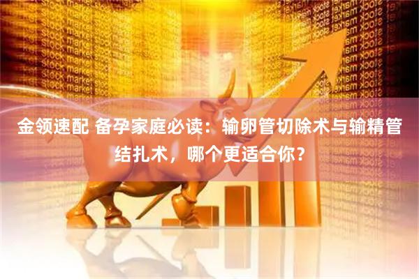 金领速配 备孕家庭必读：输卵管切除术与输精管结扎术，哪个更适合你？