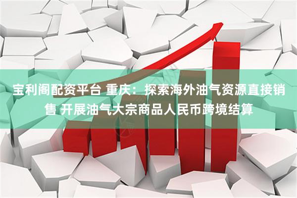 宝利阁配资平台 重庆:探索海外油气资源直接销售 开展油气大宗商品人民币跨境结算