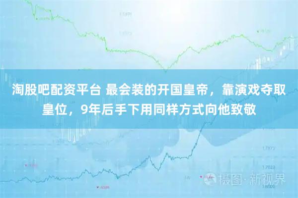 淘股吧配资平台 最会装的开国皇帝，靠演戏夺取皇位，9年后手下用同样方式向他致敬