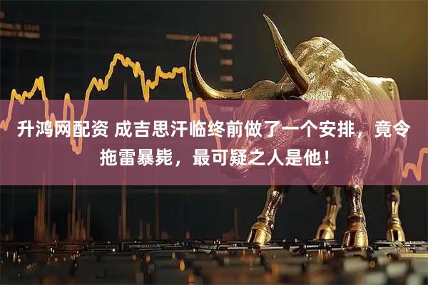升鸿网配资 成吉思汗临终前做了一个安排，竟令拖雷暴毙，最可疑之人是他！