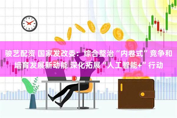 骏艺配资 国家发改委：综合整治“内卷式”竞争和培育发展新动能 深化拓展“人工智能+”行动