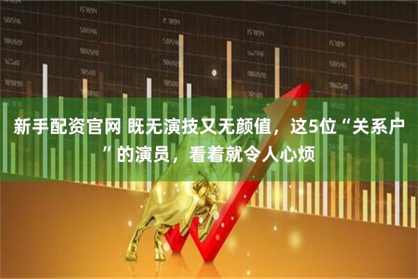 新手配资官网 既无演技又无颜值，这5位“关系户”的演员，看着就令人心烦