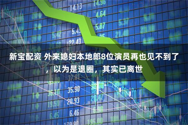 新宝配资 外来媳妇本地郎8位演员再也见不到了，以为是退圈，其实已离世