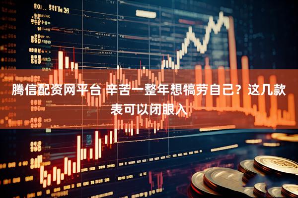 腾信配资网平台 辛苦一整年想犒劳自己？这几款表可以闭眼入