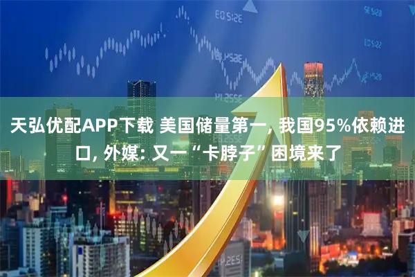 天弘优配APP下载 美国储量第一, 我国95%依赖进口, 外媒: 又一“卡脖子”困境来了