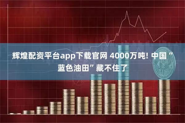 辉煌配资平台app下载官网 4000万吨! 中国“蓝色油田”藏不住了