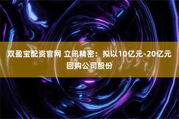 双盈宝配资官网 立讯精密：拟以10亿元-20亿元回购公司股份