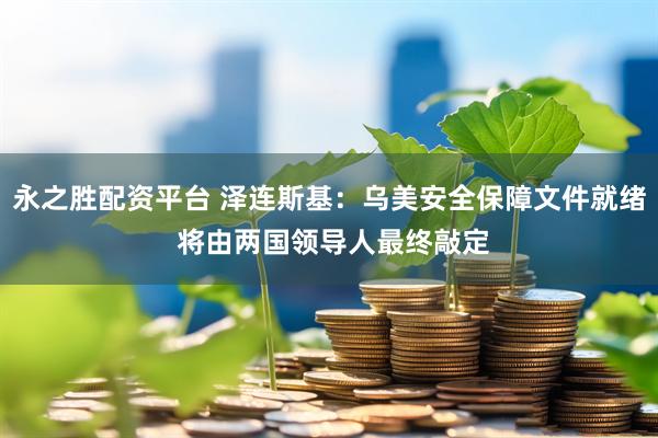 永之胜配资平台 泽连斯基：乌美安全保障文件就绪 将由两国领导人最终敲定