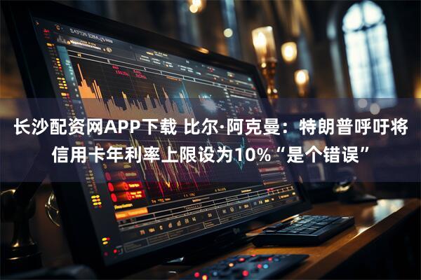 长沙配资网APP下载 比尔·阿克曼：特朗普呼吁将信用卡年利率上限设为10%“是个错误”