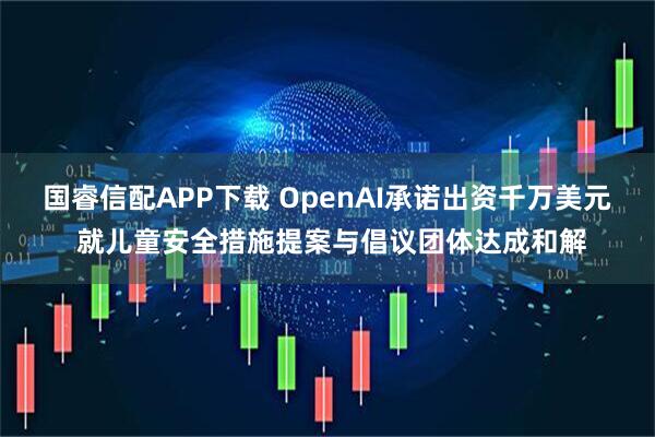 国睿信配APP下载 OpenAI承诺出资千万美元 就儿童安全措施提案与倡议团体达成和解