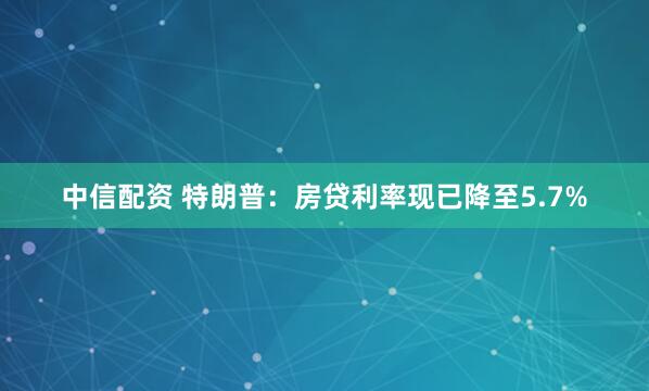 中信配资 特朗普：房贷利率现已降至5.7%
