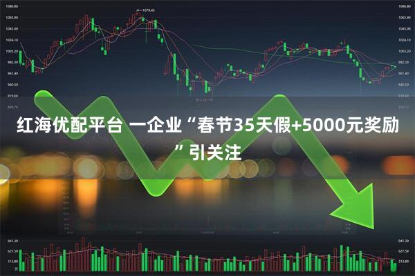 红海优配平台 一企业“春节35天假+5000元奖励”引关注
