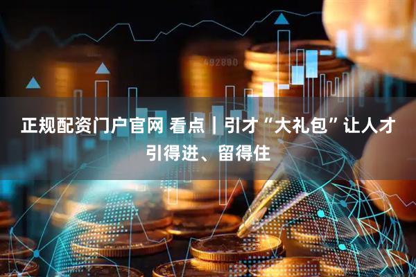 正规配资门户官网 看点｜引才“大礼包”让人才引得进、留得住