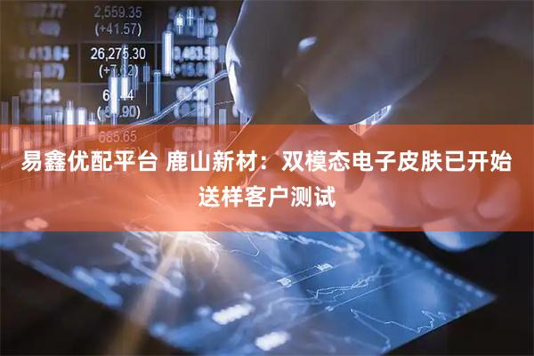 易鑫优配平台 鹿山新材：双模态电子皮肤已开始送样客户测试