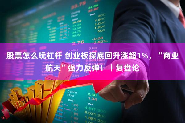 股票怎么玩杠杆 创业板探底回升涨超1%，“商业航天”强力反弹！丨复盘论