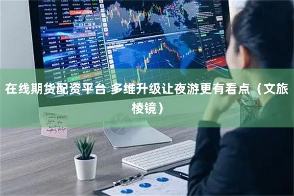 在线期货配资平台 多维升级让夜游更有看点（文旅棱镜）