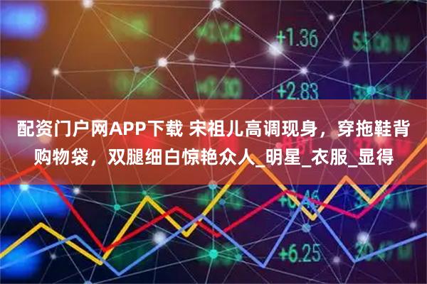 配资门户网APP下载 宋祖儿高调现身，穿拖鞋背购物袋，双腿细白惊艳众人_明星_衣服_显得