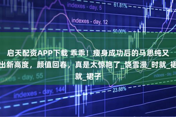 启天配资APP下载 乖乖！瘦身成功后的马思纯又美出新高度，颜值回春，真是太惊艳了_饶雪漫_时就_裙子