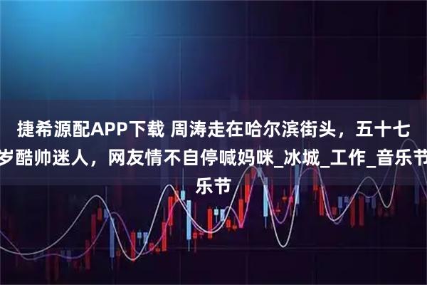 捷希源配APP下载 周涛走在哈尔滨街头，五十七岁酷帅迷人，网友情不自停喊妈咪_冰城_工作_音乐节