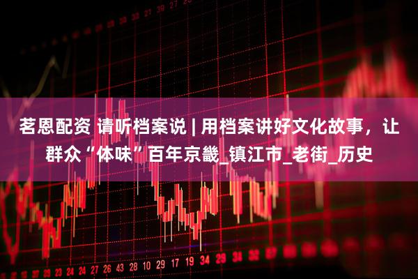 茗恩配资 请听档案说 | 用档案讲好文化故事，让群众“体味”百年京畿_镇江市_老街_历史