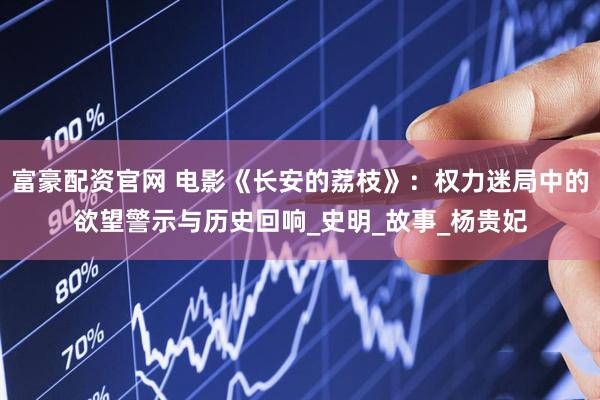 富豪配资官网 电影《长安的荔枝》：权力迷局中的欲望警示与历史回响_史明_故事_杨贵妃