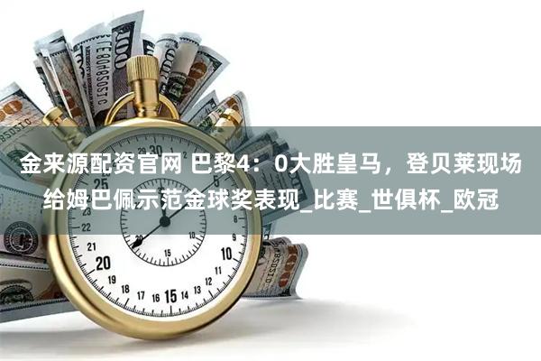 金来源配资官网 巴黎4：0大胜皇马，登贝莱现场给姆巴佩示范金球奖表现_比赛_世俱杯_欧冠