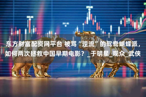 东方财富配资网平台 被骂“逆流”的鸳鸯蝴蝶派，如何两次拯救中国早期电影？_于明星_观众_武侠