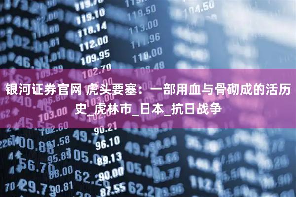银河证券官网 虎头要塞：一部用血与骨砌成的活历史_虎林市_日本_抗日战争
